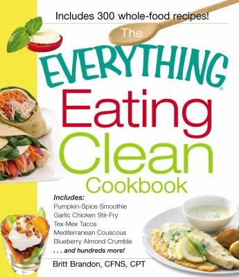 The Everything Eating Clean Cookbook : Includes - Pumpkin Spice Smoothie, Garlic Chicken Stir-Fry, Tex-Mex Tacos, Mediterranean Couscous, Blueberry Almond Crumble... and Hundreds More!