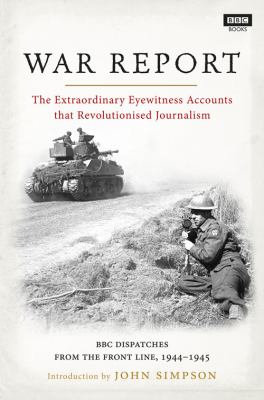 War Report : The Extraordinary Eyewitness Accounts That Revolutionised Journalilsm - BBC Radio Dispatches from the Front Line, 1944-1945