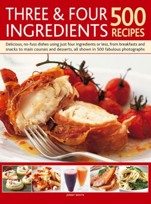 Three and Four Ingredients 500 Recipes : Delicious, No-Fuss Dishes Using Just Four Ingredients or Less, from Breakfasts and Snacka to Main Courses and Desserts, All Shown in 500 Fabulous Photographs: 500 Recipes