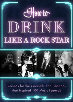 How to Drink Like a Rock Star : Recipes for the Cocktails and Libations That Inspired 100 Music Legends