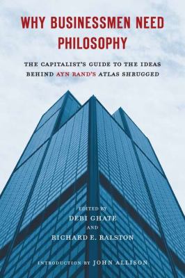 Why Businessmen Need Philosophy : The Capitalist's Guide to the Ideas Behind Ayn Rand's Atlas Shrugged