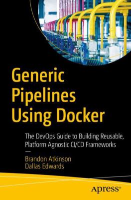 Generic Pipelines Using Docker : The DevOps Guide to Building Reusable Platform Agnostic CI/CD Frameworks