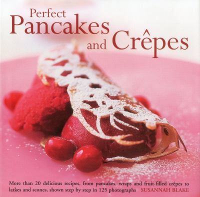 Perfect Pancakes and Crepes : More Than 20 Delicious Recipes, from Pancakes, Wraps and Fruit-Filled Crepes to Latkes and Scones, Shown Step by Step in over 125 Photographs