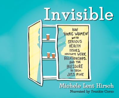 Invisible : How Young Women with Serious Health Issues Navigate Work, Relationships, and the Pressure to Seem Just Fine