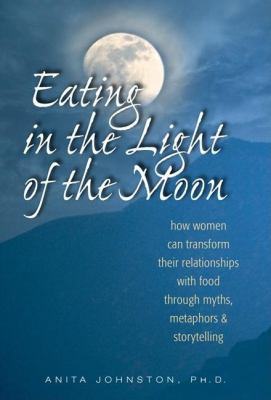 Eating in the Light of the Moon : How Women Can Transform Their Relationship with Food Through Myths, Metaphors, and Storytelling