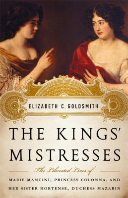The Kings' Mistresses : The Liberated Lives of Marie Mancini, Princess Colonna, and Her Sister Hortense, Duchess Mazarin