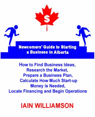 Newcomers' Guide to Starting a Business in Alberta : How to Find Business Ideas, Research the Market, Prepare a Business Plan, Calculate How Much Start-Up Money Is Needed, Locate Fi