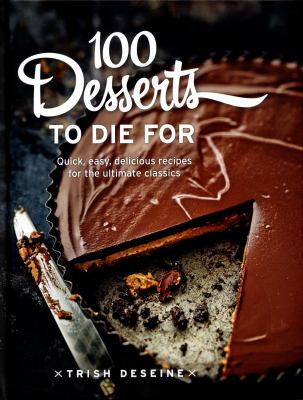 100 Desserts to Die For : Quick, Easy, Delicious Recipes for the Ultimate Classics