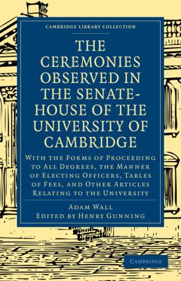 The Ceremonies Observed in the Senate-House of the University of Cambridge : With the Forms of Proceeding to All Degrees, the Manner of Electing Officers, Tables of Fees, and Other Articles Relating to the University