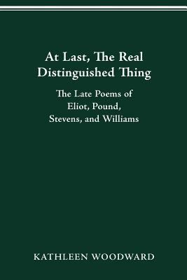 At Last, the Real Distinguished Thing : The Late Poems of Eliot, Pound, Stevens, and Williams