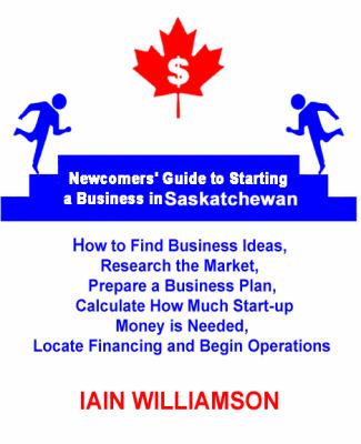 Newcomers' Guide to Starting a Business in Saskatchewan : How to Find Business Ideas, Research the Market, Prepare a Business Plan, Calculate How Much Start-Up Money Is Needed, Locate F