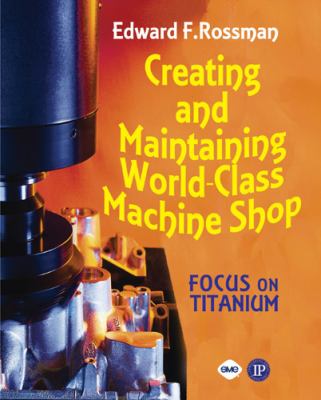 Creating and Maintaining a World-Class Machine Shop : A Guide to General and Titanium Machine Shop Practices
