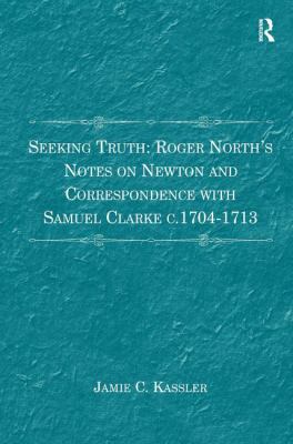 Seeking Truth: Roger North's Notes on Newton and Correspondence with Samuel Clarke C. 1704-1713