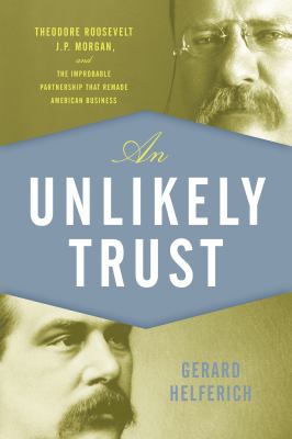 An Unlikely Trust : Theodore Roosevelt, J. P. Morgan, and the Improbable Partnership That Remade American Business
