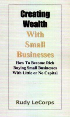 Creating Wealth with Small Businesses : How to Become Rich Buying Small Businesses with Little or No Capital