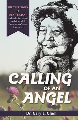 Calling of an Angel : The True Story of Rene Caisse and an Indian Herbal Medicine Called Essiac, Nature's Cure for Cancer