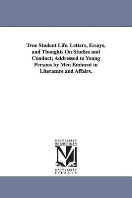 True Student Life Letters, Essays, and Thoughts on Studies and Conduct; Addressed to Young Persons by Men Eminent in Literature and Affairs