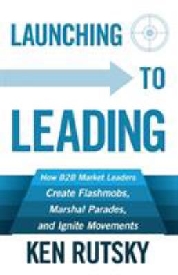 Launching to Leading : How B2B Market Leaders Create Flashmobs, Marshal Parades and Ignite Movements