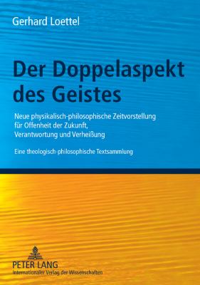 Der Doppelaspekt des Geistes : Neue Physikalisch-Philosophische Zeitvorstellung Fuer Offenheit der Zukunft, Verantwortung und Verheißung- eine Theologisch-philosophische Textsammlung