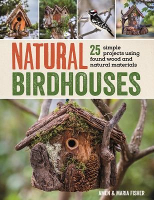Natural Birdhouses : 25 Simple Projects Using Found Wood to Attract Birds, Bats, and Bugs into Your Garden