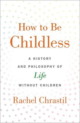 How to Be Childless : A History and Philosophy of Life Without Children