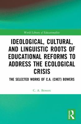 Ideological, Cultural, and Linguistic Roots and Educational Reforms to Address the Ecological Crisis : The Selected Works of C. A. (Chet) Bowers