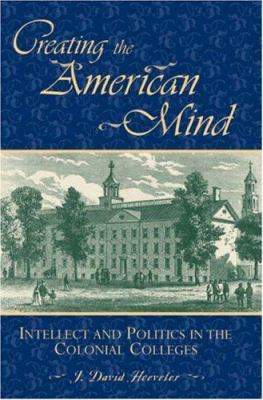Creating the American Mind : Intellect and Politics in the Colonial Colleges