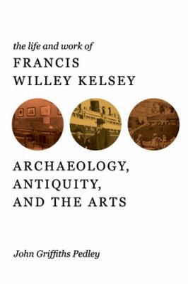 The Life and Work of Francis Willey Kelsey : Archaeology, Antiquity, and the Arts