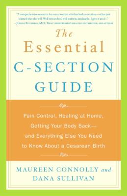The Essential C-Section Guide : Pain Control, Healing at Home, Getting Your Body Back, and Everything Else You Need to Know about a Cesarean Birth