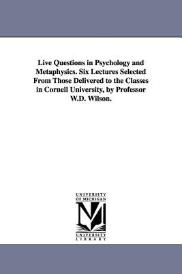 Live Questions in Psychology and Metaphysics Six Lectures Selected from Those Delivered to the Classes in Cornell University, by Professor W D Wilso