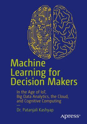 Machine Learning for Decision Makers : In the Age of IoT, Big Data Analytics, the Cloud, and Cognitive Computing