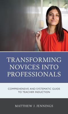 Transforming Novices into Professionals : A Comprehensive and Systematic Guide to Teacher Induction