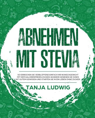 Abnehmen Mit Stevia : So Erreichen Sie Verblüffend Einfach Ihr Wunschgewicht Mit Dem Kalorienfreien Zucker-Wunder! Genießen Sie Süßes Mit Gutem Gewissen und Starten Sie in ein Leben Ohne Zucker