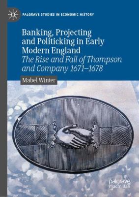 Banking, Projecting and Politicking in Early Modern England : The Rise and Fall of Thompson and Company 1671-1678