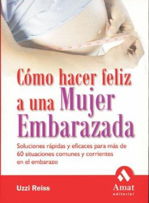 Como hacer feliz a una mujer Embarazada : Soluciones rapidas y eficaces para mas de 60 situaciones comunes y corrientes en el Embarazo