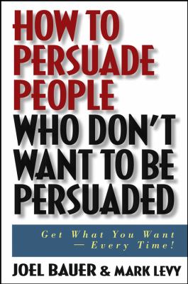 How to Persuade People Who Don't Want to Be Persuaded : Get What You Want -- Every Time!