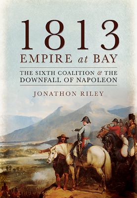 1813: Empire at Bay : The Sixth Coalition and the Downfall of Napoleon