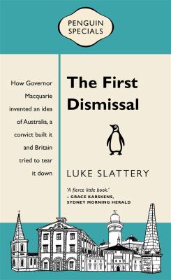 The First Dismissal : How Governor Macquarie Invented an Idea of Australia, a Convict Built It and Britain Tried to Tear It Down