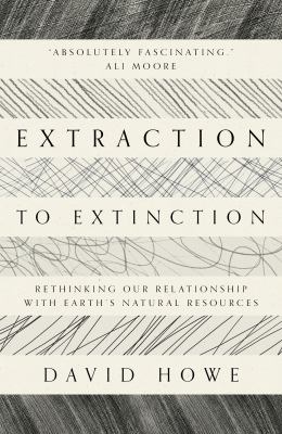 Extraction to Extinction : Rethinking Our Relationship with Earth's Natural Resources