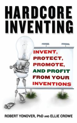 Hardcore Inventing : Invent, Protect, Promote, and Profit from Your Inventions