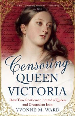 Censoring Queen Victoria : How Two Gentlemen Edited a Queen and Created an Icon