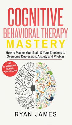 Cognitive Behavioral Therapy : Mastery- How to Master Your Brain and Your Emotions to Overcome Depression, Anxiety and Phobias (Cognitive Behavioral Therapy Series) (Volume 2)