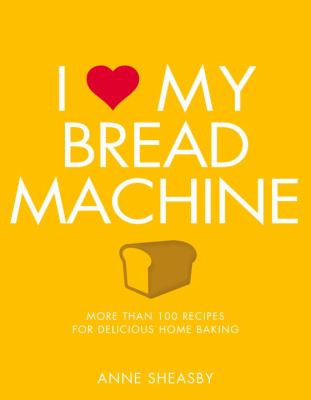 I Love My Bread Machine : More Than 100 Recipes for Delicious Home Baking