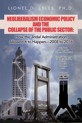 Neoliberalism Economic Policy and the Collapse of the Public Sector : How the Jindal Administration Allowed It to Happen--2008 To 2016