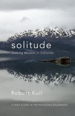 Solitude : Seeking Wisdom in Extremes - A Year Alone in the Patagonia Wilderness