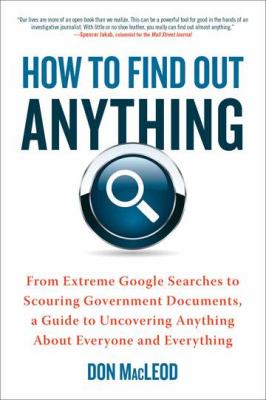 How to Find Out Anything : From Extreme Google Searches to Scouring Government Documents, a Guide to Uncovering Anything about Everyone and Everything