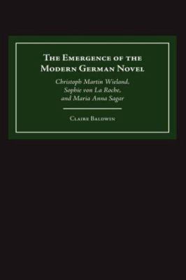 The Emergence of the Modern German Novel : Christoph Martin Wieland, Sophie Von la Roche, and Maria Anna Sagar
