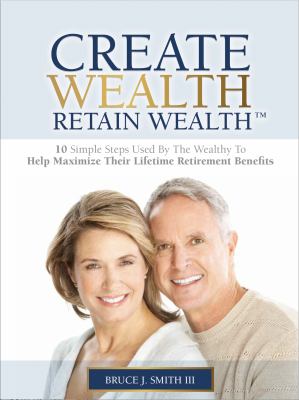 Create Wealth Retain Wealth(tm) : 10 Simple Steps Used by the Wealthy to Help MAXIMIZE Their Lifetime Retirement Benefits