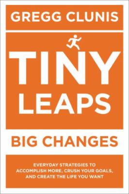 Tiny Leaps, Big Changes : Everyday Strategies to Accomplish More, Crush Your Goals, and Create the Life You Want