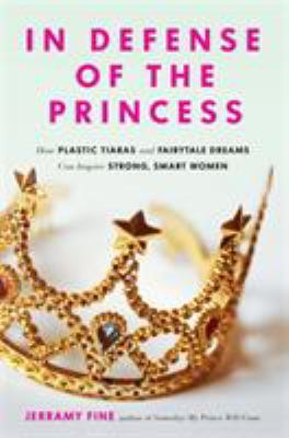 In Defense of the Princess : How Plastic Tiaras and Fairytale Dreams Can Inspire Smart, Strong Women